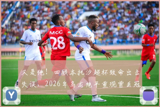 又是他!回顾本托沙超杯致命出击失误,2026年乌龙绝平重现曾丢冠噩梦