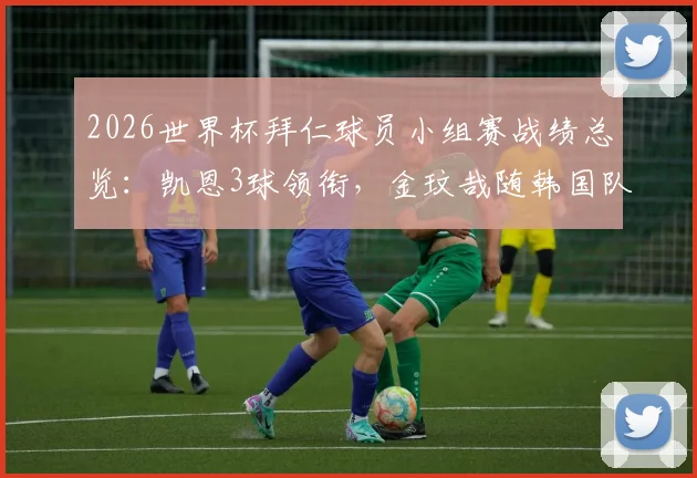 2026世界杯拜仁球员小组赛战绩总览：凯恩3球领衔，金玟哉随韩国队遗憾出局，附完整数据解析