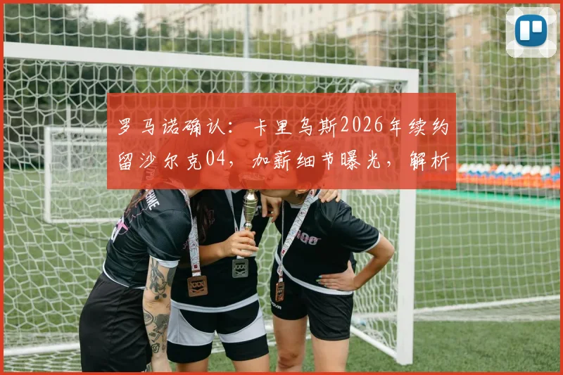 罗马诺确认：卡里乌斯2026年续约留沙尔克04，加薪细节曝光，解析球队留人原因与门将未来