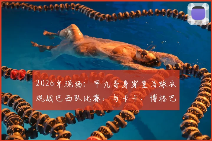 2026年现场：甲亢哥身穿皇马球衣观战巴西队比赛，与卡卡、博格巴、大罗互动全记录