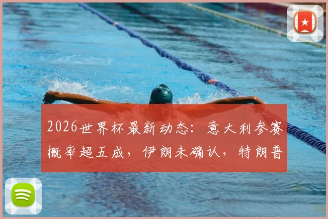 2026世界杯最新动态：意大利参赛概率超五成，伊朗未确认，特朗普特使言论引关注