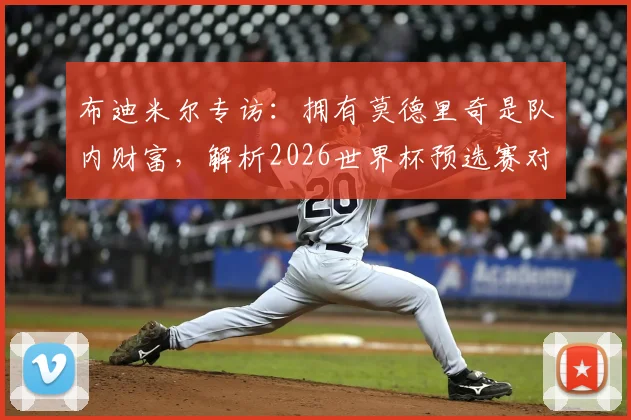 布迪米尔专访:拥有莫德里奇是队内财富,解析2026世界杯预选赛对阵加纳的关键点