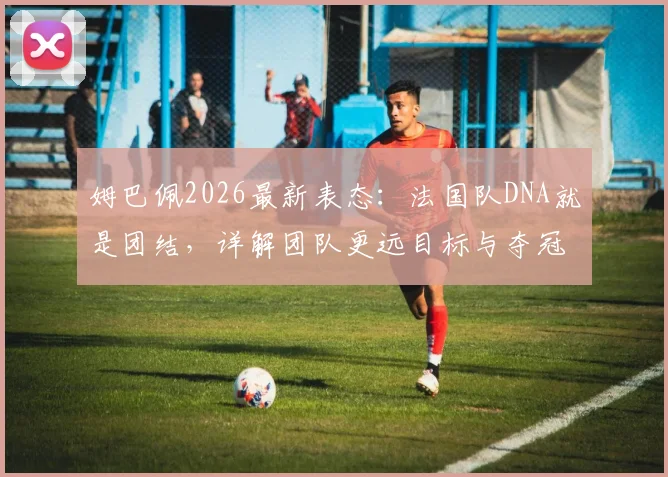 姆巴佩2026最新表态:法国队DNA就是团结,详解团队更远目标与夺冠策略