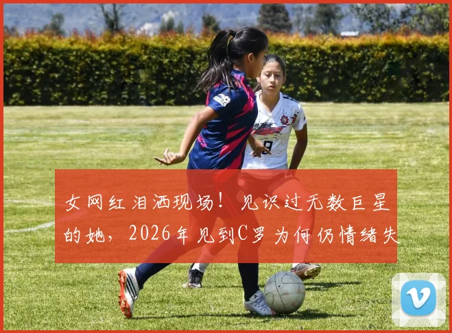 女网红泪洒现场！见识过无数巨星的她，2026年见到C罗为何仍情绪失控？