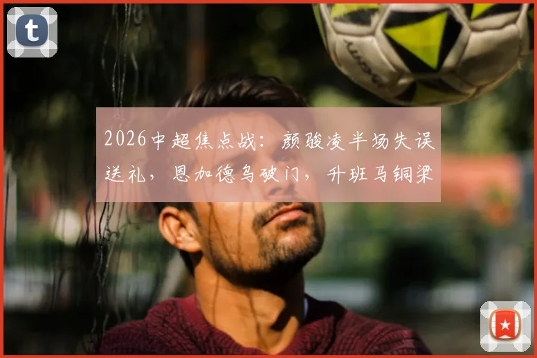 2026中超焦点战:颜骏凌半场失误送礼,恩加德乌破门,升班马铜梁龙爆冷2-0领先海港全回顾