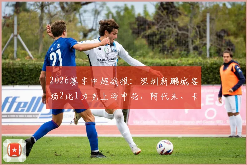 2026赛季中超战报：深圳新鹏城客场2比1力克上海申花，阿代米、卡尔采夫破门，申花遭遇联赛六轮不胜窘境
