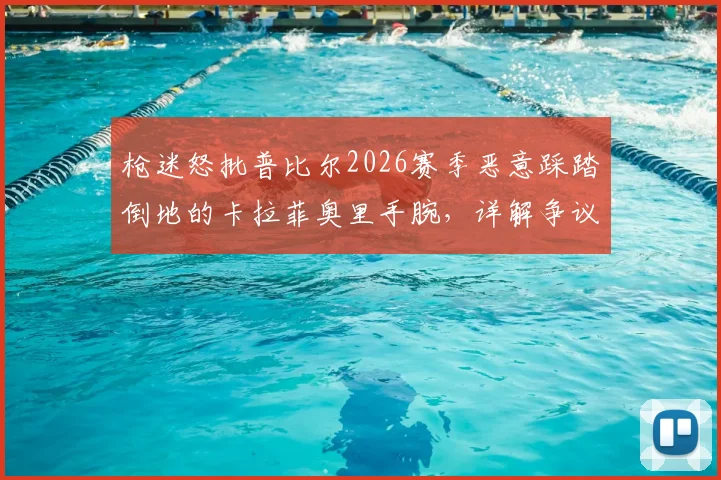 枪迷怒批普比尔2026赛季恶意踩踏倒地的卡拉菲奥里手腕,详解争议瞬间全过程与裁判判罚尺度