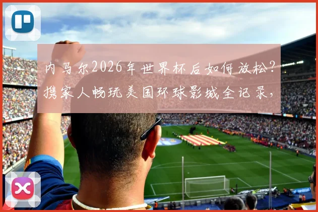 内马尔2026年世界杯后如何放松?携家人畅玩美国环球影城全记录,附球星同款游玩路线参考