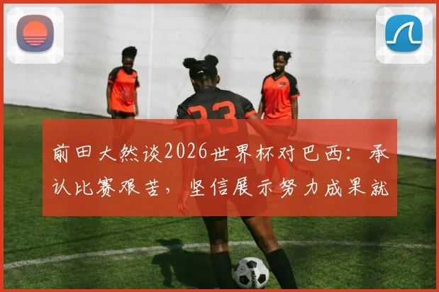 前田大然谈2026世界杯对巴西：承认比赛艰苦，坚信展示努力成果就能取胜
