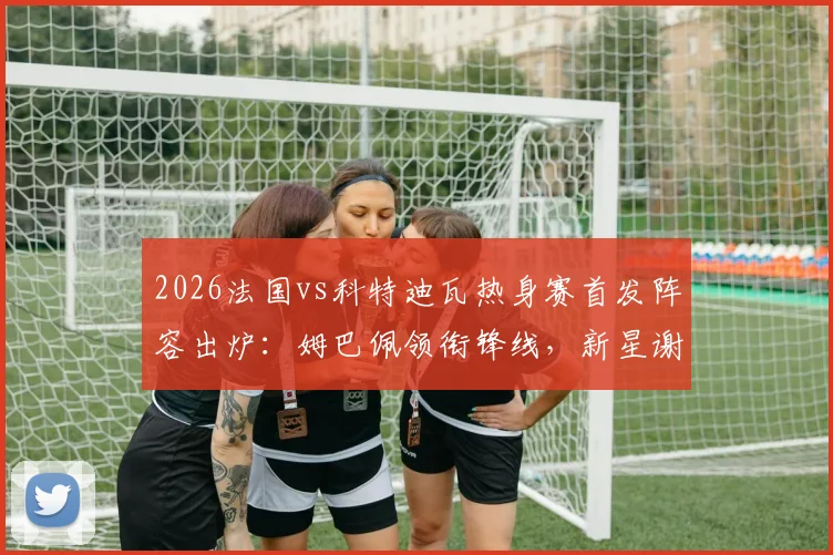 2026法国vs科特迪瓦热身赛首发阵容出炉:姆巴佩领衔锋线,新星谢尔基、奥利塞能否扛起大旗?