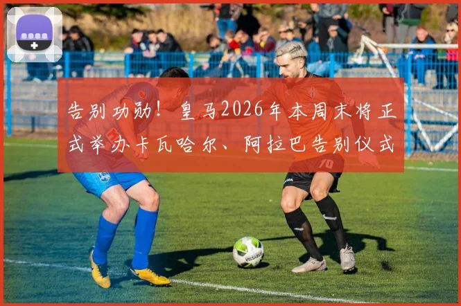 告别功勋！皇马2026年本周末将正式举办卡瓦哈尔、阿拉巴告别仪式，流程细节前瞻