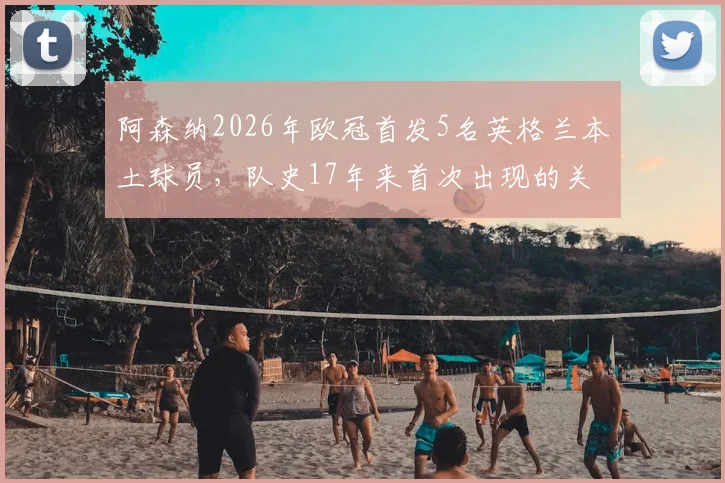 阿森纳2026年欧冠首发5名英格兰本土球员，队史17年来首次出现的关键原因分析