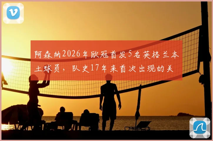 阿森纳2026年欧冠首发5名英格兰本土球员，队史17年来首次出现的关键原因分析