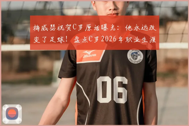 梅威瑟祝贺C罗原话曝光：他永远改变了足球！盘点C罗2026年职业生涯十大高光时刻与深远影响