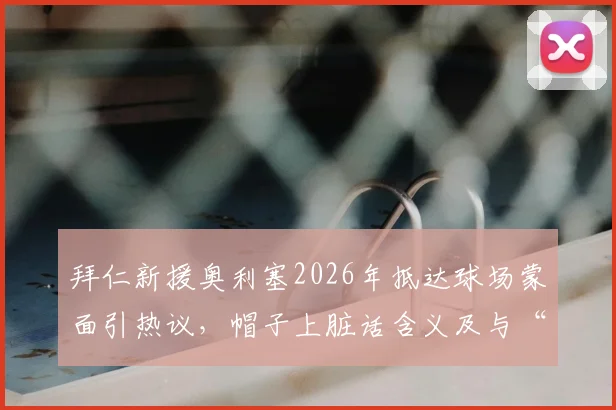 拜仁新援奥利塞2026年抵达球场蒙面引热议,帽子上脏话含义及与“嘉豪”关系解读