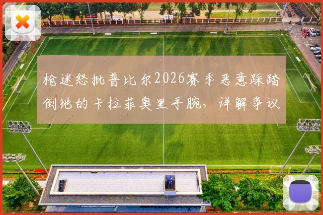 枪迷怒批普比尔2026赛季恶意踩踏倒地的卡拉菲奥里手腕，详解争议瞬间全过程与裁判判罚尺度