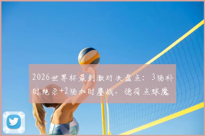2026世界杯最刺激对决盘点:3场补时绝杀+2场加时鏖战,德荷点球魔咒全解析