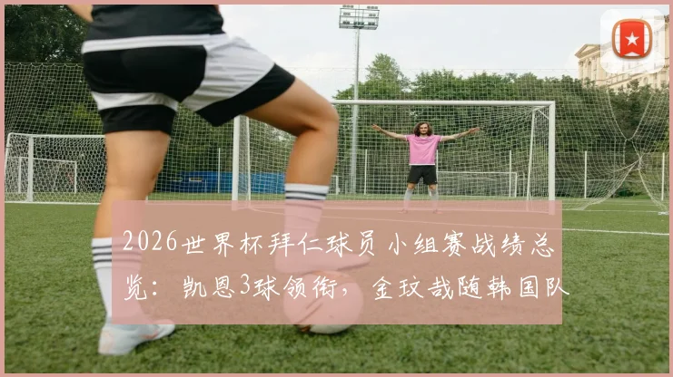 2026世界杯拜仁球员小组赛战绩总览:凯恩3球领衔,金玟哉随韩国队遗憾出局,附完整数据解析