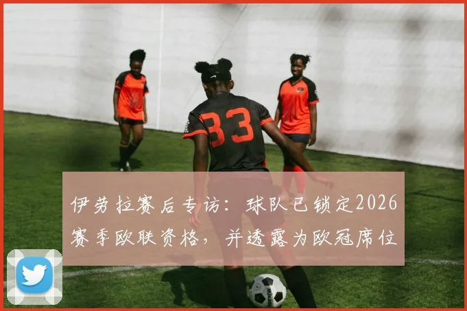 伊劳拉赛后专访:球队已锁定2026赛季欧联资格,并透露为欧冠席位而战的详细计划与信心来源