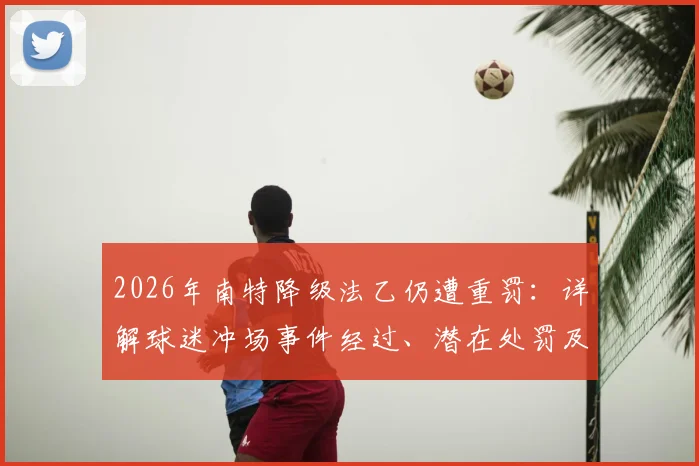 2026年南特降级法乙仍遭重罚：详解球迷冲场事件经过、潜在处罚及对俱乐部未来影响