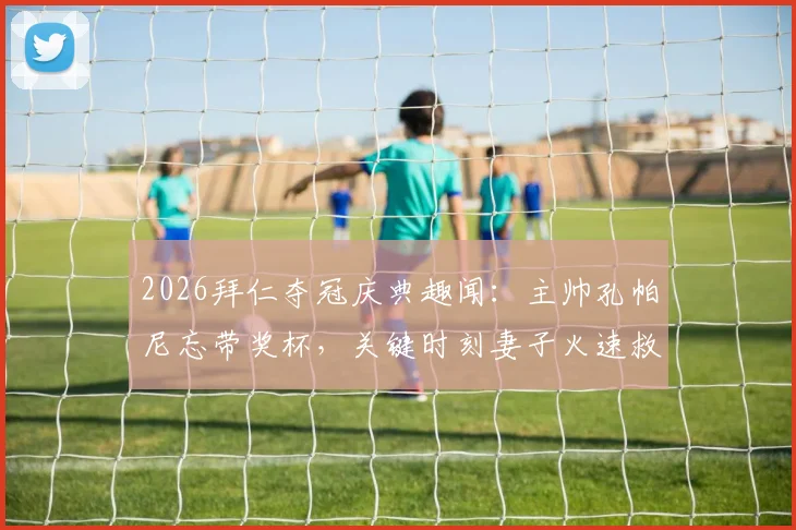 2026拜仁夺冠庆典趣闻：主帅孔帕尼忘带奖杯，关键时刻妻子火速救场送抵现场