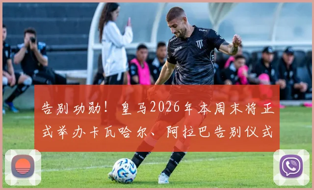 告别功勋!皇马2026年本周末将正式举办卡瓦哈尔、阿拉巴告别仪式,流程细节前瞻