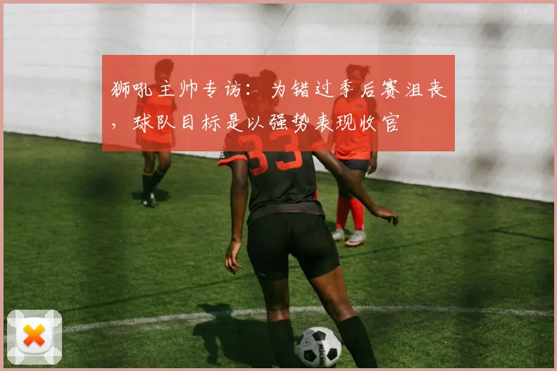 狮吼主帅专访:为错过季后赛沮丧,球队目标是以强势表现收官
