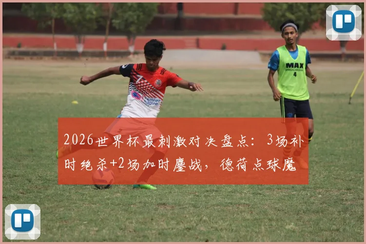 2026世界杯最刺激对决盘点：3场补时绝杀+2场加时鏖战，德荷点球魔咒全解析