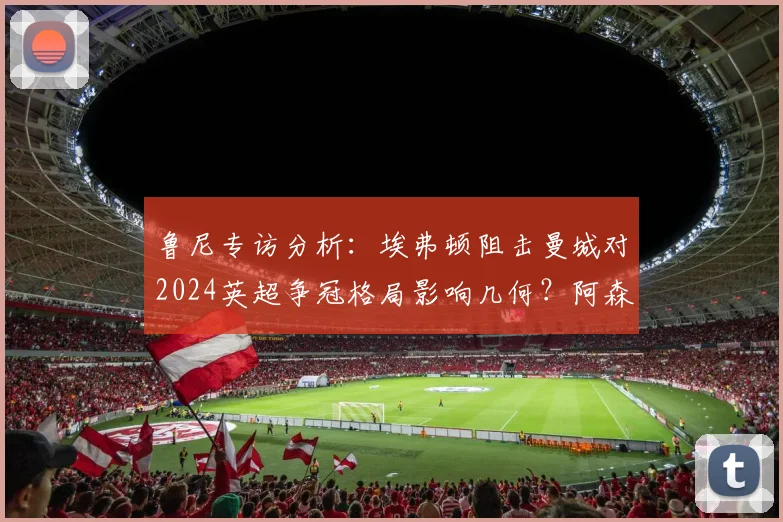 鲁尼专访分析：埃弗顿阻击曼城对2024英超争冠格局影响几何？阿森纳球迷该如何正确支持球队？