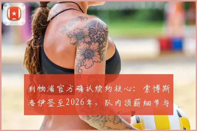 利物浦官方确认续约核心:索博斯洛伊签至2026年,队内顶薪细节与未来规划解析