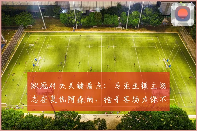 欧冠对决关键看点：马竞坐镇主场志在复仇阿森纳，枪手客场力保不败抢分全攻略