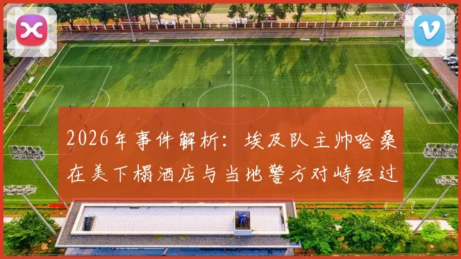 2026年事件解析：埃及队主帅哈桑在美下榻酒店与当地警方对峙经过及深层影响