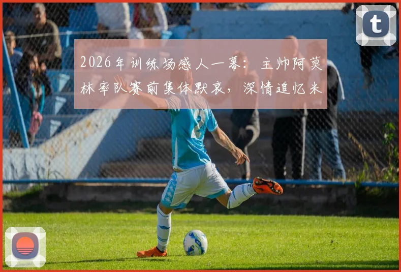 2026年训练场感人一幕:主帅阿莫林率队赛前集体默哀,深情追忆米兰功勋巴雷西