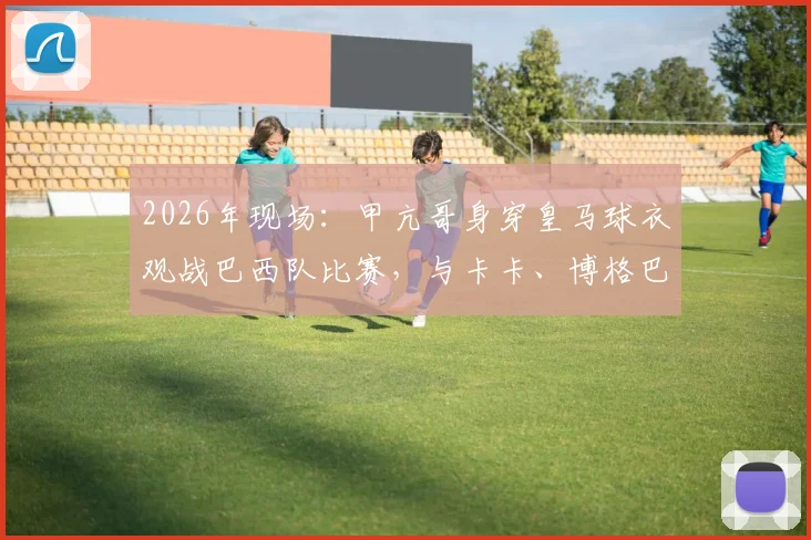 2026年现场:甲亢哥身穿皇马球衣观战巴西队比赛,与卡卡、博格巴、大罗互动全记录