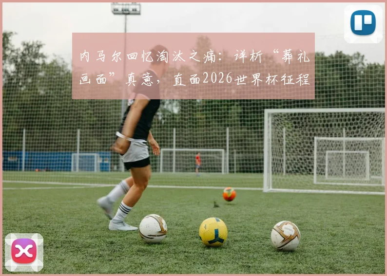 内马尔回忆淘汰之痛：详析“葬礼画面”真意，直面2026世界杯征程心态调整与球迷共鸣