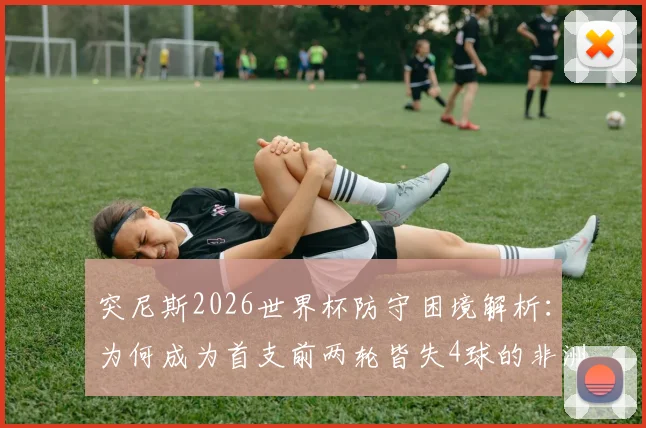 突尼斯2026世界杯防守困境解析：为何成为首支前两轮皆失4球的非洲球队，数据揭示深层原因