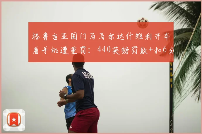 格鲁吉亚国门马马尔达什维利开车看手机遭重罚:440英镑罚款+扣6分,职业球员需警醒