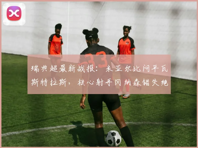 瑞典超最新战报：米亚尔比闷平瓦斯特拉斯，核心射手冈纳森错失绝佳单刀球机会引热议