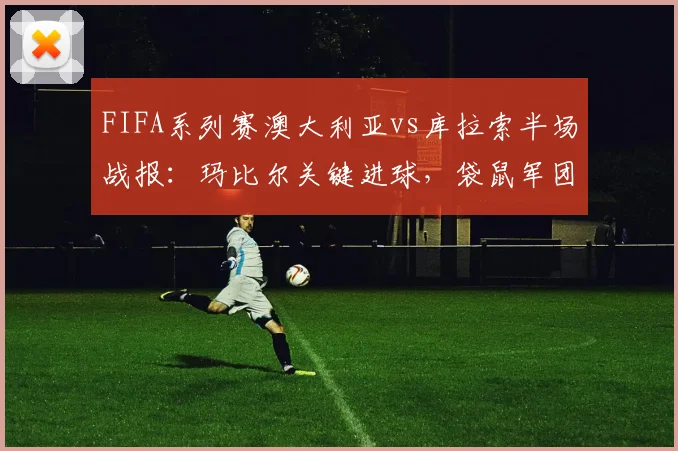 FIFA系列赛澳大利亚vs库拉索半场战报：玛比尔关键进球，袋鼠军团1-0领先，附全场数据与战术解析