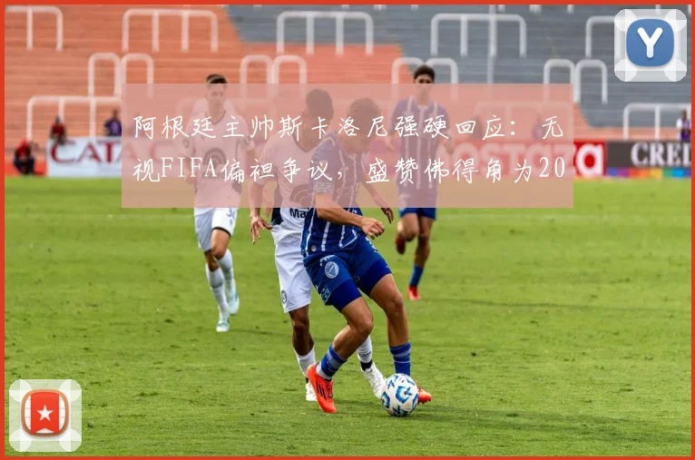 阿根廷主帅斯卡洛尼强硬回应：无视FIFA偏袒争议，盛赞佛得角为2026世预赛值得尊敬的对手