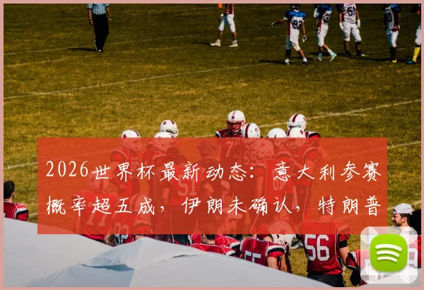 2026世界杯最新动态：意大利参赛概率超五成，伊朗未确认，特朗普特使言论引关注