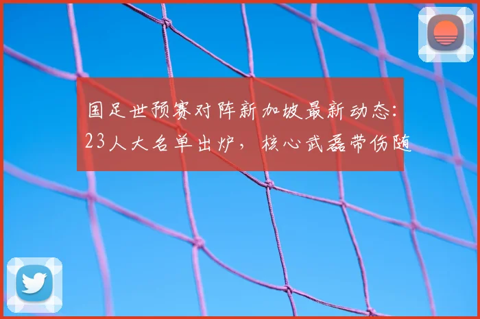 国足世预赛对阵新加坡最新动态:23人大名单出炉,核心武磊带伤随队,出征客场完整行程与首发预测分析