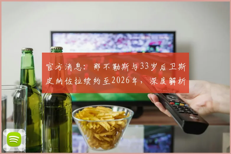 官方消息：那不勒斯与33岁后卫斯皮纳佐拉续约至2026年，深度解析其薪资、技术特点及对球队的价值